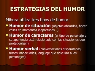 ESTRATEGIAS DEL HUMOR
Mihura utiliza tres tipos de humor:
 Humor de situación (objetos absurdos, hacer
    cosas en momentos inoportunos…)
   Humor de caracteres (el tipo de personaje y
    su apariencia está relacionada con las situaciones que
    protagonizan)
   Humor verbal (conversaciones disparatadas,
    frases inadecuadas, lenguaje que ridiculiza a los
    personajes)
 