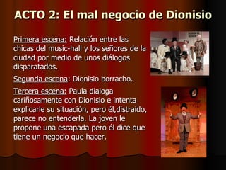 ACTO 2: El mal negocio de Dionisio

Primera escena: Relación entre las
chicas del music-hall y los señores de la
ciudad por medio de unos diálogos
disparatados.
Segunda escena: Dionisio borracho.
Tercera escena: Paula dialoga
cariñosamente con Dionisio e intenta
explicarle su situación, pero él,distraído,
parece no entenderla. La joven le
propone una escapada pero él dice que
tiene un negocio que hacer.
 
