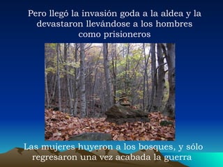 Pero llegó la invasión goda a la aldea y la devastaron llevándose a los hombres como prisioneros Las mujeres huyeron a los bosques, y sólo regresaron una vez acabada la guerra  