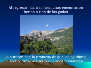 Al regresar, las tres hermanas encontraron herido a uno de los godos Lo curaron con la promesa de que les ayudaría a recuperar a sus seres queridos prisioneros 