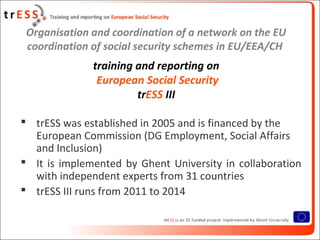 Organisation and coordination of a network on the EU
 coordination of social security schemes in EU/EEA/CH
              training and reporting on
               European Social Security
                       trESS III

 trESS was established in 2005 and is financed by the
  European Commission (DG Employment, Social Affairs
  and Inclusion)
 It is implemented by Ghent University in collaboration
  with independent experts from 31 countries
 trESS III runs from 2011 to 2014
 
