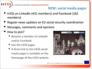 NEW: social media pages
 trESS on LinkedIn (431 members) and Facebook (162
members)
 Regular news updates on EU social security coordination
 Messages, comments and opinions
 How to join?
 Become a member of LinkedIn
and/or Facebook
 Join the trESS pages
 A direct link to the trESS social
media pages is available on the
homepage of the trESS website
 