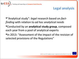 Legal analysis
“Analytical study”: legal research based on fact-
finding with relation to ad hoc analytical needs
Conducted by an analytical study group, composed
each year from a pool of analytical experts
In 2013: “Assessment of the impact of the revision of
selected provisions of the Regulations”
 