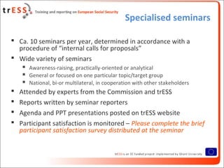 Specialised seminars
 Ca. 10 seminars per year, determined in accordance with a
procedure of “internal calls for proposals”
 Wide variety of seminars
 Awareness-raising, practically-oriented or analytical
 General or focused on one particular topic/target group
 National, bi-or multilateral, in cooperation with other stakeholders
 Attended by experts from the Commission and trESS
 Reports written by seminar reporters
 Agenda and PPT presentations posted on trESS website
 Participant satisfaction is monitored – Please complete the brief
participant satisfaction survey distributed at the seminar
 