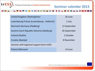 Seminar calendar 2013
• Cases*
United Kingdom (Nottingham) 26 June
Luxembourg-France (Luxembourg - Hollerich) 2 July
Denmark-Germany (Padborg) 13 September
Austria-Czech Republic-Slovenia (Salzburg) 26 September
Ireland (Dublin) 2 October
Croatia (Opatija) 8 November
Seminar with logistical support from trESS:
Poland (Warsaw) 14 June
 