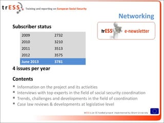 Networking
Subscriber status
4 issues per year
Contents
 Information on the project and its activities
 Interviews with top experts in the field of social security coordination
 Trends, challenges and developments in the field of coordination
 Case law reviews & developments at legislative level
2009 2732
2010 3210
2011 3513
2012 3575
June 2013 3781
 