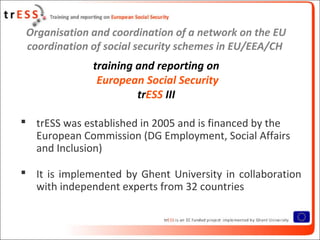 Organisation and coordination of a network on the EU
coordination of social security schemes in EU/EEA/CH
training and reporting on
European Social Security
trESS III
 trESS was established in 2005 and is financed by the
European Commission (DG Employment, Social Affairs
and Inclusion)
 It is implemented by Ghent University in collaboration
with independent experts from 32 countries
 