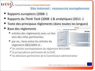 Site internet : ressources européennes
 Rapports européens (2008 -)
 Rapports du Think Tank (2008 -) & analytiques (2011 -)
 Texte des principaux règlements (dans toutes les langues)
 Base des règlements
 articles des règlements avec un lien
vers des infos pertinentes
 par ex., liens entre les articles du
règlement 883/2004 et :
les articles correspondants du règlement 987/2009
la jurisprudence pertinente de la CJUE
les décisions pertinentes de la Commission administrative
 