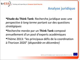 Analyse juridique
Etude du Think Tank: Recherche juridique avec une
perspective à long terme portant sur des questions
stratégiques
Recherche menée par un Think Tank composé
annuellement d’un pool d’experts académiques
Thème 2013: “les principaux défis de la coordination
à l’horizon 2020” (disponible en décembre)
 