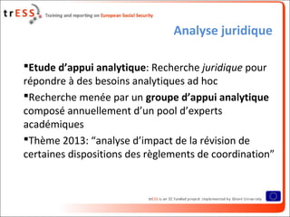 Analyse juridique
Etude d’appui analytique: Recherche juridique pour
répondre à des besoins analytiques ad hoc
Recherche menée par un groupe d’appui analytique
composé annuellement d’un pool d’experts
académiques
Thème 2013: “analyse d’impact de la révision de
certaines dispositions des règlements de coordination”
 