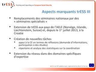 Aspects marquants trESS III
 Remplacements des séminaires nationaux par des
« séminaires spécialisés »
 Extension de trESS aux pays de l’AELE (Norvège, Islande,
Liechtenstein, Suisse) et, depuis le 1er
juillet 2013, à la
Croatie
 Création de nouvelles tâches
 appui à la CE en termes de réflexions (demande d’informations,
participation à des études)
 répertoire et analyse des statistiques sur la coordination
 Extension du réseau dans des domaines spécifiques
d’expertise
 