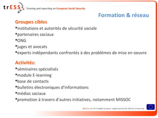 Formation & réseau
Groupes cibles
institutions et autorités de sécurité sociale
partenaires sociaux
ONG
juges et avocats
experts indépendants confrontés à des problèmes de mise en oeuvre
Activités:
séminaires spécialisés
module E-learning
base de contacts
bulletins électroniques d’informations
médias sociaux
promotion à travers d’autres initiatives, notamment MISSOC
 