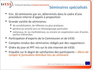 Séminaires spécialisés
 Env. 10 séminaires par an, déterminés dans le cadre d’une
procédure interne d’appels à proposition
 Grande variété de séminaires:
 de sensibilisation, de réflexion ou plus pratiques
 général ou orienté vers un thème/groupe particulier
 nationaux, bi- ou multilatéraux, ou encore en coopération avec d’autres
parties intéressées
 Participation d’experts de la Commission et de trESS
 Comptes-rendus des séminaires rédigés par des rapporteurs
 Ordre du jour et PPT mis sur le site internet de trESS
 Enquête sur le degré de satisfaction des participants – Merci de
remplir le formulaire distribué lors du séminaire
 