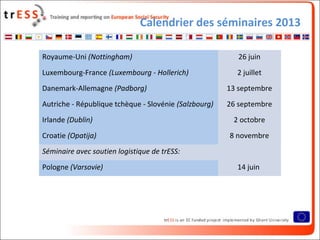 Calendrier des séminaires 2013
• Cases*
Royaume-Uni (Nottingham) 26 juin
Luxembourg-France (Luxembourg - Hollerich) 2 juillet
Danemark-Allemagne (Padborg) 13 septembre
Autriche - République tchèque - Slovénie (Salzbourg) 26 septembre
Irlande (Dublin) 2 octobre
Croatie (Opatija) 8 novembre
Séminaire avec soutien logistique de trESS:
Pologne (Varsovie) 14 juin
 