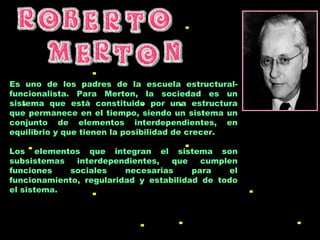 Es uno de los padres de la escuela estructural-funcionalista. Para Merton, la sociedad es un sistema que está constituido por una estructura que permanece en el tiempo, siendo un sistema un conjunto de elementos interdependientes, en equilibrio y que tienen la posibilidad de crecer.  Los elementos que integran el sistema son subsistemas interdependientes, que cumplen funciones sociales necesarias para el funcionamiento, regularidad y estabilidad de todo el sistema.  
