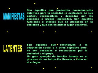 MANIFIESTAS LATENTES Son aquellas que presentan consecuencias objetivas para la sociedad (o cualquiera de sus partes), reconocibles y deseadas por las personas o grupos implicados. Son aquellas funciones o efectos que se producen en la sociedad y que son en primer lugar positivas. Son aquellas que contribuyen a la adaptación social o a otros objetivos pero, no son deseadas o reconocidas por la sociedad o el grupo. Un gran ejemplo de función latente es el proceso de socialización llevado a cabo en el colegio.  