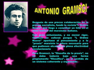 ANTONIO  GRAMSCI Después de una precoz colaboración en la prensa socialista, fundó la revista"L Ordine Nuovo“ que llega a constituir un hito en el nivel teórico del marxismo italiano.  Con gran entusiasmo, y no menor rigor, Gramsci se esforzó porque "L Ordine Nuovo" aportase al pensamiento y a la "praxis" marxista la altura necesaria para que pudiesen alcanzar su plena efectividad revolucionaria   Para Gramsci, la "filosofía de la praxis", no se daba todavía bajo una forma propiamente "filosófica", en el sentido de un sistema coherente y organizado . 