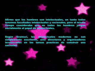 Afirmo que los hombres son intelectuales, en tanto todos tenemos facultades intelectuales y racionales, pero al mismo tiempo consideraba que no todos los hombres juegan socialmente el papel de intelectuales. Según Gramsci, los intelectuales modernos no son simplemente escritores, sino directores y organizadores involucrados en las tareas practicas de construir una sociedad. 