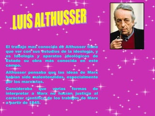 LUIS ALTHUSSER El trabajo mas conocida de Althusser tiene que ver con sus estudios de la ideología, y es Ideología  y  aparatos ideológicos   de   Estado su obra más conocida en este campo.  Althusser pensaba que las ideas de Marx habían sido malentendidas, especialmente por los marxistas.  Consideraba que varias formas de interpretar a Marx   no hacían justicia al carácter científico de los trabajos de Marx a partir de 1845.  