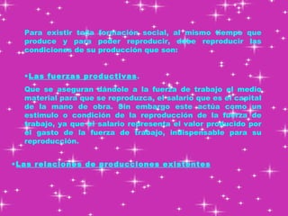 Para existir toda formación social, al mismo tiempo que produce y para poder reproducir, debe reproducir las condiciones de su producción que son: Las fuerzas productivas .  Que se aseguran dándole a la fuerza de trabajo el medio material para que se reproduzca, el salario que es el capital de la mano de obra. Sin embargo este actúa como un estimulo o condición de la reproducción de la fuerza de trabajo, ya que el salario representa el valor producido por el gasto de la fuerza de trabajo, indispensable para su reproducción.  Las relaciones de producciones existentes 