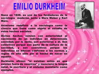 Nace en 1858. es uno de los fundadores de la sociología  moderna, junto a Marx Weber y Karl Marx. Asimismo redefinió a la sociología como la ciencia que tiene como objeto el estudio de estos hechos sociales.  Dichos hechos existen con anterioridad al nacimiento de un individuo en determinada sociedad; por lo tanto, son exteriores a él. Son colectivos porque son parte de la cultura de la sociedad, y son coercitivos porque los individuos se educan conforme a las normas y reglas de ella sólo por el hecho de nacer en aquélla.  Durkheim afirmó: "si existían antes es que existen fuera de nosotros" y menciona la lengua natal, la escritura y el sistema monetario como ejemplos. EMILIO DURKHEIM 