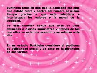Durkheim también dijo que la sociedad era algo que estaba fuera y dentro del hombre al mismo tiempo gracias a que este adoptaba e interiorizaba los valores y la moral de la sociedad. De esto también deriva que unos se vean obligados a ciertos parámetros y límites de los que ellos no están de acuerdo y se rebelan ante ella. En un estudio Durkheim considero el problema de solidaridad social y se baso en la distinción de dos formas: 