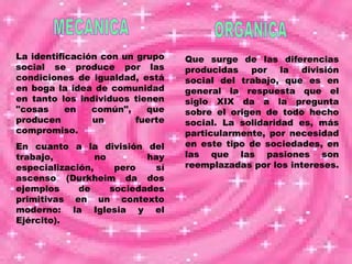 MECANICA ORGANICA La identificación con un grupo social se produce por las condiciones de igualdad, está en boga la idea de comunidad en tanto los individuos tienen "cosas en común", que producen un fuerte compromiso.  En cuanto a la división del trabajo, no hay especialización, pero sí ascenso (Durkheim da dos ejemplos de sociedades primitivas en un contexto moderno: la Iglesia y el Ejército). Que surge de las diferencias producidas por la división social del trabajo, que es en general la respuesta que el siglo XIX da a la pregunta sobre el origen de todo hecho social. La solidaridad es, más particularmente, por necesidad en este tipo de sociedades, en las que las pasiones son reemplazadas por los intereses.   