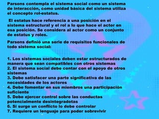 Parsons contempla el sistema social como un sistema de interacción, como unidad básica del sistema utiliza el concepto rol-estatus. El estatus hace referencia a una posición en el sistema estructural y el rol a lo que hace el actor en esa posición. Se considera al actor como un conjunto de estatus y roles.  Parsons definió una serie de requisitos funcionales de todo sistema social: 1. Los sistemas sociales deben estar estructurados de manera que sean compatibles con otros sistemas 2. El sistema social debe contar con el apoyo de otros sistemas 3. Debe satisfacer una parte significativa de las necesidades de los actores 4. Debe fomentar en sus miembros una participación suficiente 5. Debe ejercer control sobre las conductas potencialmente desintegradotas 6. Si surge un conflicto lo debe controlar 7. Requiere un lenguaje para poder sobrevivir 