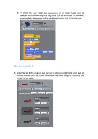 4. Y ahora hay que hacer que aparezcan en un lugar, luego que se
deslicen hacia otro en algunos segundos que se escondan un momento
y que vuelvan a aparecer, estos son los comandos que podemos usar:
Tipo de animación 2:
1. Creamos los disfraces para que se mueva el gusano (como lo único que se
mueve son las patas es buena idea crear una base, luego la copiamos y le
ponemos las patas