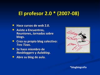 El profesor 2.0 * (2007-08)‏ Hace cursos de web 2.0. Asiste a Encuentros, Reuniones, Jornadas sobre blogs. Crea su propio blog colectivo:  Tres Tizas . Se hace miembro de  Ikasbloggers  y  Aulablog . Abre su blog de aula. *blogbiografía 