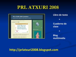 PRL ATXURI 2008 http://prlatxuri2008.blogspot.com Libro de texto + Cuaderno de clase = Blog multimedia 