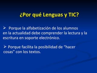 ¿Por qué Lenguas y TIC? Porque la alfabetización de los alumnos  en la actualidad debe comprender la lectura y la escritura en soporte electrónico. Porque facilita la posibilidad de “hacer cosas” con los textos. 