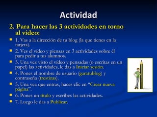 Actividad 2. Para hacer las 3 actividades en torno al vídeo: 1. Vas a la dirección de tu blog (la que tienes en la tarjeta). 2. Ves el vídeo y piensas en 3 actividades sobre él para pedir a tus alumnos. 3. Una vez visto el vídeo y pensadas (o escritas en un papel) las actividades, le das a  Iniciar sesión . 4. Pones el nombre de usuario ( garatublog ) y contraseña ( trestizas ). 5. Una vez que entras, haces clic en “ Crear nueva página ”. 6. Pones un  título  y escribes las actividades.  7. Luego le das a  Publicar .  