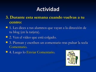 Actividad 3. Durante esta semana cuando vuelvas a tu centro: 1. Les dices a tus alumnos que vayan a la dirección de tu blog (en la tarjeta).  2. Ven el vídeo que está colgado. 3. Piensan y escriben un comentario tras pulsar la tecla  Comentario .  4. Luego lo  Enviar Comentario .  