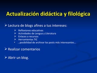 Actualización didáctica y filológica Lectura de blogs afines a tus intereses: Reflexiones educativas Actividades de Lengua y Literatura Enlaces a recursos  Herramientas TIC ...posibilidad de archivar los posts más interesantes... Realizar comentarios Abrir un blog. 