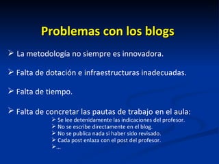 Problemas con los blogs La metodología no siempre es innovadora. Falta de dotación e infraestructuras inadecuadas. Falta de tiempo. Falta de concretar las pautas de trabajo   en el aula: Se lee detenidamente las indicaciones del profesor.  No se escribe directamente en el blog. No se publica nada si haber sido revisado. Cada post enlaza con el post del profesor.  ... 
