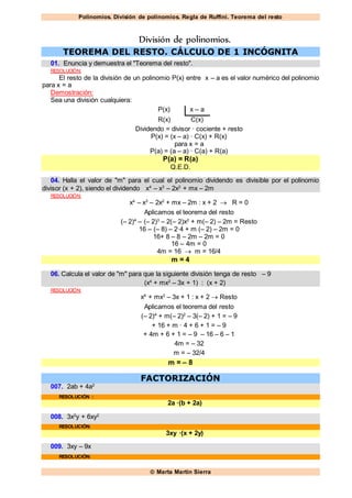 Polinomios. División de polinomios. Regla de Ruffini. Teorema del resto
 Marta Martín Sierra
División de polinomios.
TEOREMA DEL RESTO. CÁLCULO DE 1 INCÓGNITA
01. Enuncia y demuestra el "Teorema del resto".
RESOLUCIÓN:
El resto de la división de un polinomio P(x) entre x – a es el valor numérico del polinomio
para x = a
Demostración:
Sea una división cualquiera:
P(x) x – a
R(x) C(x)
Dividendo = divisor · cociente + resto
P(x) = (x – a) · C(x) + R(x)
para x = a
P(a) = (a – a) · C(a) + R(a)
P(a) = R(a)
Q.E.D.
04. Halla el valor de "m" para el cual el polinomio dividendo es divisible por el polinomio
divisor (x + 2), siendo el dividendo x4
– x3
– 2x2
+ mx – 2m
RESOLUCIÓN:
x4
– x3
– 2x2
+ mx – 2m : x + 2  R = 0
Aplicamos el teorema del resto
(– 2)4
– (– 2)3
– 2(– 2)x2
+ m(– 2) – 2m = Resto
16 – (– 8) – 2·4 + m (– 2) – 2m = 0
16+ 8 – 8 – 2m – 2m = 0
16 – 4m = 0
4m = 16  m = 16/4
m = 4
06. Calcula el valor de "m" para que la siguiente división tenga de resto – 9
(x4
+ mx2
– 3x + 1) : (x + 2)
RESOLUCIÓN:
x4
+ mx2
– 3x + 1 : x + 2  Resto
Aplicamos el teorema del resto
(– 2)4
+ m(– 2)2
– 3(– 2) + 1 = – 9
+ 16 + m · 4 + 6 + 1 = – 9
+ 4m + 6 + 1 = – 9 – 16 – 6 – 1
4m = – 32
m = – 32/4
m = – 8
FACTORIZACIÓN
007. 2ab + 4a2
RESOLUCIÓN :
2a ·(b + 2a)
008. 3x2
y + 6xy2
RESOLUCIÓN:
3xy ·(x + 2y)
009. 3xy – 9x
RESOLUCIÓN:
 