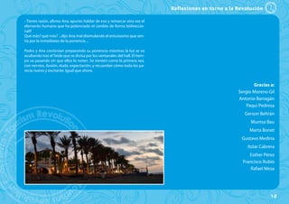 Reflexiones en torno a la Revolución

- Tienes razón, afirma Ana, apunto hablar de eso y remarcar otra vez el
elemento humano que ha potenciado el cambio de forma bidireccio-
nal!!
Qué más? qué más? ...dijo Ana mal disimulando el entusiasmo que sen-
tía por la inmediatez de la ponencia ...

Pedro y Ana continúan preparando su ponencia mientras la luz se va
ocultando tras el Teide que se divisa por los ventanales del hall. El tiem-
po va pasando sin que ellos lo noten. Se sienten como la primera vez,
con nervios, ilusión, duda, expectación, y recuerdan cómo todo les pa-
recía nuevo y excitante. Igual que ahora.


                                                                                                               Gracias a:
                                                                                                        Sergio Moreno Gil
                                                                                                        Antonio Barragán
                                                                                                            Paqui Pedrosa
                                                                                                          Gerson Beltrán
                                                                                                             Muntsa Bau
                                                                                                             Marta Bonet
                                                                                                         Gustavo Medina
                                                                                                            Itziar Cabrera
                                                                                                             Esther Pérez
                                                                                                          Francisco Rubio
                                                                                                              Rafael Mesa




                                                                                                                        10
 