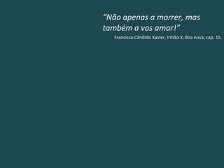 “ Não apenas a morrer, mas também a vos amar!” Francisco Cândido Xavier, Irmão X, Boa nova, cap. 15. 