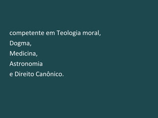 competente em Teologia moral, Dogma,  Medicina,  Astronomia  e Direito Canônico.  
