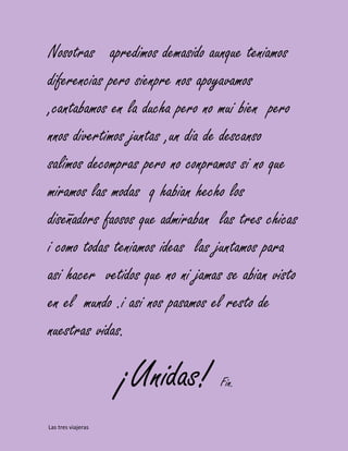 Nosotras apredimos demasido aunque teniamos
diferencias pero sienpre nos apoyavamos
,cantabamos en la ducha pero no mui bien pero
nnos divertimos juntas ,un dia de descanso
salimos decompras pero no conpramos si no que
miramos las modas q habian hecho los
diseñadors faosos que admiraban las tres chicas
i como todas teniamos ideas las juntamos para
asi hacer vetidos que no ni jamas se abian visto
en el mundo .i asi nos pasamos el resto de
nuestras vidas.

                    ¡Unidas!     Fin.


Las tres viajeras
 