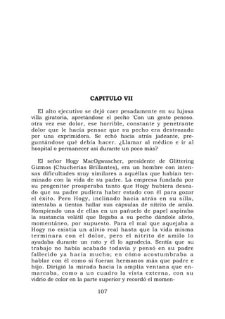 CAPITULO VII

   El alto ejecutivo se dejó caer pesadamente en su lujosa
villa giratoria, apretándose el pecho 'Con un gesto penoso.
otra vez ese dolor, ese horrible, constante y penetrante
dolor que le hacía pensar que su pecho era destrozado
por una exprimidora. Se echó hacia atrás jadeante, pre-
guntándose qué debía hacer. ¿Llamar al médico e ir al
hospital o permanecer así durante un poco más?

    El señor Hogy MacOgwascher, presidente de Glittering
Gizmos (Chucherías Brillantes), era un hombre con inten-
sas dificultades muy similares a aquéllas que habían ter-
minado con la vida de su padre. La empresa fundada por
su progenitor prosperaba tanto que Hogy hubiera desea-
do que su padre pudiera haber estado con él para gozar
el éxito. Pero Hogy, inclinado hacia atrás en su silla,
intentaba a tientas hallar sus cápsulas de nitrito de amilo.
Rompiendo una de ellas en un pañuelo de papel aspiraba
la sustancia volátil que llegaba a su pecho dándole alivio,
momentáneo, por supuesto. Para el mal que aquejaba a
Hogy no existía un alivio real hasta que la vida misma
terminara con el dolor, pero el nitrito de amilo lo
ayudaba durante un rato y él lo agradecía. Sentía que su
trabajo no había acabado todavía y pensó en su padre
f a l l e c i d o y a h a c í a m u c ho ; e n c ó m o a c o s t u m b r a b a a
hablar con él como si fueran hermanos más que padre e
hijo. Dirigió la mirada hacia la amplia ventana que en-
marcaba, como a un cuadro la vista externa, con su
vidrio de color en la parte superior y recordó el momen-

                                107
 
