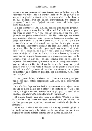 DESPUES DEL TIEMPO

cosas que en manera alguna tenían uso práctico, pero la
mayoría de ellas eran doradas mediante un proceso al
vacío y la gente pensaba al tener estos objetos brillantes
en sus bolsillos que les daban tranquilidad. Un amigo le
preguntó una vez: "¿Qué es esa cosa, Moisés, que
tanto bien hace? "
  Moisés contestó: "Ah, amigo, ésa es una buena pregun-
ta. ¿Qué es una chuchería brillante? Nadie lo sabe, pero
quieren saberlo y por eso gastan bastante dinero com-
prándola s para descu brirlo. Nad ie sabe qw No tiene
uso práctico alguno, pero nosotros hacemos nuestra pro-
paganda co mo "NUEV O - NUEVO - NUEVO", y se ha
convertido en un símbolo de categoría. Hasta por encar-
go especial hacemos grabar en ella las iniciales de la
persona. Has de recordar que aquí, en este continente
americano, aceptan cualquier cosa que sea nueva y que
todo lo viejo es' basura. Bien, tomamos basura, la dora-
mos un poco para hermosearla y anunciamos que es lo
último que se conoce, garantizando que hace esto o
aquello. Por supuesto que nada hace; el comprador consi-
gue el bien mediante el modo como lo imagina, y si
piensa que no tiene virtud alguna no le gusta admitir que
ha sido estafado y trata de vender las cosas a otros para
demostrar que también pueden ser estafados. A mí esto
me produce".
   " ¡Válgame Dios, Moisés! —exclamó su amigo— ¿no
 me digas que estás vendiendo BASURA al desprevenido
 público? ".
   Moisés MacOgwascher había levantado sus cejas canas
 en un cómico gesto de horror, contestando: " ¡Dios me
 libre, amigo mío! No pensarás que yo podría estafar al
 público, ¿verdad? ¿Me estás llamando tramposo? ".
   El amigo lanzó una risotada y replicó: "Cada vez que
encuentro a un católico cuyo primer nombre es Moisés
me pregu nt o por qué se habrá c onvertido d e judío a
católico".
   E l v i e j o M o i s é s h a b í a r e í d o d e m u y b u e n a ga n a y
contado a su amigo la historia de su vida. Levantó un
negocio en la alta Silesia famoso por la buena calidad de

                                111
 