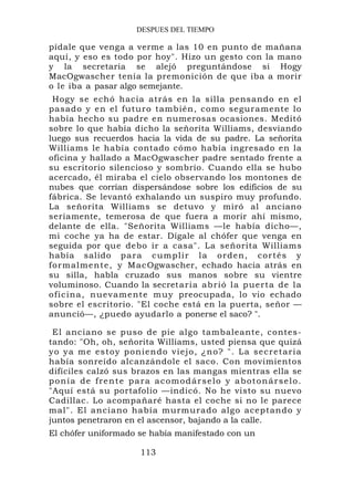 DESPUES DEL TIEMPO

pídale que venga a verme a las 10 en punto de mañana
aquí, y eso es todo por hoy". Hizo un gesto con la mano
y la secretaria se alejó preguntándose si Hogy
MacOgwascher tenía la premonición de que iba a morir
o le iba a pasar algo semejante.
  Hogy se echó hacia atrás en la silla pensando en el
pasado y en el futuro también, como seguramente lo
había hecho su padre en numerosas ocasiones. Meditó
sobre lo que había dicho la señorita Williams, desviando
luego sus recuerdos hacia la vida de su padre. La señorita
Williams le había contado cómo había ingresado en la
oficina y hallado a MacOgwascher padre sentado frente a
su escritorio silencioso y sombrío. Cuando ella se hubo
acercado, él miraba el cielo observando los montones de
nubes que corrían dispersándose sobre los edificios de su
fábrica. Se levantó exhalando un suspiro muy profundo.
La señorita Williams se detuvo y miró al anciano
seriamente, temerosa de que fuera a morir ahí mismo,
delante de ella. "Señorita Williams —le había dicho—,
mi coche ya ha de estar. Dígale al chófer que venga en
seguida por que debo ir a casa". La señorita Williams
había salido p a r a c u m p lir l a o r d en, co r t é s y
f o r ma lm en t e, y M ac Ogwascher, echado hacia atrás en
su silla, habla cruzado sus manos sobre su vientre
voluminoso. Cuando la secret ar ia ab r ió la p u e r ta d e l a
o f ic ina , nu e va me nt e mu y preocupada, lo vio echado
sobre el escritorio. "El coche está en la puerta, señor —
anunció—, ¿puedo ayudarlo a ponerse el saco? ".

 El anciano se puso de pie algo tambaleante, contes-
tando: "Oh, oh, señorita Williams, usted piensa que quizá
yo y a m e e s t o y p o n i e n d o v i e j o , ¿ n o? " . L a s e c r e t a r i a
había sonreído alcanzándole el saco. Con movimientos
difíciles calzó sus brazos en las mangas mientras ella se
ponía de frente para acomodárselo y abotonárselo.
"Aquí está su portafolio —indicó. No he visto su nuevo
Cadillac. Lo acompañaré hasta el coche si no le parece
mal". El anciano había murmurado algo aceptando y
juntos penetraron en el ascensor, bajando a la calle.
El chófer uniformado se había manifestado con un

                              113
 