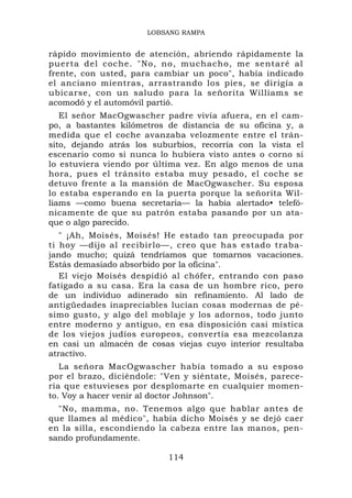 LOBSANG RAMPA


rápido movimiento de atención, abriendo rápidamente la
puerta del coche. "No, no, muchacho, me sentaré al
frente, con usted, para cambiar un poco", había indicado
el anciano mientras, arrastrando los pies, se dirigía a
ubicarse, con un saludo para la señorita Williams se
acomodó y el automóvil partió.
   El señor MacOgwascher padre vivía afuera, en el cam-
po, a bastantes kilómetros de distancia de su oficina y, a
medida que el coche avanzaba velozmente entre el trán-
sito, dejando atrás los suburbios, recorría con la vista el
escenario como si nunca lo hubiera visto antes o corno si
lo estuviera viendo por última vez. En algo menos de una
hora, pues el tránsito estaba muy pesado, el coche se
detuvo frente a la mansión de MacOgwascher. Su esposa
lo estaba esperando en la puerta porque la señorita Wil-
liams —como buena secretaria— la había alertado• telefó-
nicamente de que su patrón estaba pasando por un ata-
que o algo parecido.
   " ¡Ah, Moisés, Moisés! He estado tan preocupada por
ti hoy —dijo al recibirlo—, creo que has estado traba-
jando mucho; quizá tendríamos que tomarnos vacaciones.
Estás demasiado absorbido por la oficina".
   El viejo Moisés despidió al chófer, entrando con paso
fatigado a su casa. Era la casa de un hombre rico, pero
de un individuo adinerado sin refinamiento. Al lado de
antigüedades inapreciables lucían cosas modernas de pé-
simo gusto, y algo del moblaje y los adornos, todo junto
entre moderno y antiguo, en esa disposición casi mística
de los viejos judíos europeos, convertía esa mezcolanza
en casi un almacén de cosas viejas cuyo interior resultaba
atractivo.
   La señora MacOgwascher había tomado a su esposo
por el brazo, diciéndole: "Ven y siéntate, Moisés, parece-
ría que estuvieses por desplomarte en cualquier momen-
to. Voy a hacer venir al doctor Johnson".
  "No, mamma, no. Tenemos algo que hablar antes de
que llames al médico", había dicho Moisés y se dejó caer
en la silla, escondiendo la cabeza entre las manos, pen-
sando profundamente.

                           114
 