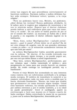 LOBSANG RAMPA

estoy tan seguro de que procedimos correctamente al
hacernos católicos. Nacimos judíos y judíos debimos ha-
ber sido siempre. Debemos volver, quizás, a la vieja
religión".
   "Pero no podemos hacer eso, Moisés, no podemos.
¿Qué dirían los vecinos? Nunca podremos olvidarlo, tú
lo sabes; pero te sugiero que salgamos de vacaciones y tal
vez te sentirás mejor. Espero que el doctor Johnson
pueda indicar a una enfermera para que vaya con noso-
tros y te cuide". De un salto se había puesto de pie al
oír el sonido del timbre. La mucama ya había ido a abrir
la puerta y en segundos el doctor Johnson ingresó en la
habitación.
  " B i en, b i en, seño r MacOgwascher —salu dó jovial-
mente— ¿qué le pasa? ¿Tiene dolor en el pecho? Ha de
ser otro ataque de angina; uno de sus grandes síntomas
—como ya sabe— es la sensación sumamente intensa de
que uno está por morir".
  La señora MacOgwascher había asentido gravemente
con la cabeza. "Sí, doctor, él ha venido teniendo esa
sensación durante algún tiempo, y no puede seguir así,
por eso creí que debía llamar a usted urgentemente".
  "Muy bien, señora MacOgwascher, perfectamente, por
eso estamos aquí —había comentado el médico—; pero
pongámoslo en cama para que pueda hacerle un examen
prolijo. He traído conmigo un cardiógrafo portátil; voy a
examinarlo".
   Pronto el viejo Moisés fue acomodado en una inmensa
cama camera con un cubrecamas acolchado a la antigua
moda europea. El médico de inmediato lo sometió a su
examen volviéndose cada vez más serio a medida que lo
hacía, diciendo finalmente: "Bueno, me temo que tendrá
que permanecer en cama durante algún tiempo. Usted
está bastante enfermo, ha estado quemando la candela
por ambos extremos y por el medio también, y a su edad
no puede permitírselo". Cerró el cardiógrafo, apartó su
estetoscopio y lavó sus manos en el lujoso cuarto de
baño contiguo. Había estrechado la mano de su paciente
y, junto con la señora MacOgwascher, descendido por la

                        116
 