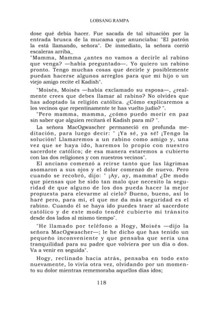 LOBSANG RAMPA

dose qué debía hacer. Fue sacada de tal situación por la
entrada brusca de la mucama que anunciaba: "El patrón
la está llamando, señora". De inmediato, la señora corrió
escaleras arriba_
"Mamma, Mamma ¿antes no vamos a decirle al rabino
que venga? —había preguntado—. Yo quiero un rabino
pronto. Tengo muchas cosas que decirle y posiblemente
puedan hacerse algunos arreglos para que mi hijo o un
viejo amigo recite el Kadish".
   "Moisés, Moisés —había exclamado su esposa—, ¿real-
mente crees que debes llamar al rabino? No olvides que
has adoptado la religión católica. ¿Cómo explicaremos a
los vecinos que repentinamente te has vuelto judío? ".
   "Pero mamma, mamma, ¿cómo puedo morir en paz
sin saber que alguien recitará el Kadish para mí? ".
   La señora MacOgwascher permaneció en profunda me-
ditación, p ara luego d ecir: " ¡Ya sé, ya sé! ¡ Te ngo la
solución! Llamaremos a un rabino como amigo y, una
vez que se haya ido, h a re mos lo propio con nuestro
sacerdote católico; de esa manera estaremos a cubierto
con las dos religiones y con nuestros vecinos".
   El anciano comenzó a reírse tanto que las lágrimas
asomaron a sus ojos y el dolor comenzó de nuevo. Pero
cuando se recobró, dijo: " ¡Ay, ay, mamma! ¿De modo
que piensas que he sido tan malo que necesito la segu-
ridad de que alguno de los dos pueda hacer la mejor
propuesta para elevarme al cielo? Bueno, bueno, así lo
haré pero, para mí, el que me da más seguridad es el
rabino. Cuando él se haya ido puedes traer al sacerdote
católico y de este modo tendré cubierto mi tránsito
desde dos lados al mismo tiempo".
  " H e l l a ma do p o r t eléfono a Hogy, Moisés —d ijo la
señora MacOgwascher—; le he dicho que has tenido un
pequeño inconveniente y que pensaba que sería una
tranquilidad para su padre que volviera por un día o dos.
Va a venir en seguida".
   Hogy, reclinado hacia atrás, pensaba en todo esto
nuevamente, lo vivía otra vez, olvidando por un momen-
to su dolor mientras rememoraba aquellos días idos;

                         118
 