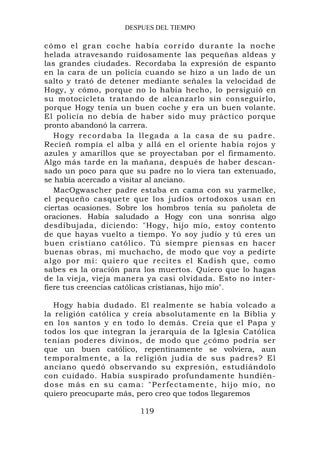 DESPUES DEL TIEMPO

c ó m o el gra n co che h a bía corrido du rante la noche
helada atravesando ruidosamente las pequeñas aldeas y
las grandes ciudades. Recordaba la expresión de espanto
en la cara de un policía cuando se hizo a un lado de un
salto y trató de detener mediante señales la velocidad de
Hogy, y cómo, porque no lo había hecho, lo persiguió en
su motocicleta tratando de alcanzarlo sin conseguirlo,
porque Hogy tenía un buen coche y era un buen volante.
El policía no debía de haber sido muy práctico porque
pronto abandonó la carrera.
   H o g y r e c o r d a b a l a l l eg a d a a l a ca s a d e s u p a d r e .
Recieñ rompía el alba y allá en el oriente había rojos y
azules y amarillos que se proyectaban por el firmamento.
Algo más tarde en la mañana, después de haber descan-
sado un poco para que su padre no lo viera tan extenuado,
se había acercado a visitar al anciano.
   MacOgwascher padre estaba en cama con su yarmelke,
el pequeño casquete que los judíos ortodoxos usan en
ciertas ocasiones. Sobre los hombros tenía su pañoleta de
oraciones. Había saludado a Hogy con una sonrisa algo
desdibujada, diciendo: "Hogy, hijo mío, estoy contento
de que hayas vuelto a tiempo. Yo soy judío y tú eres un
buen cristiano católico. Tú siempre piensas en hacer
buenas obras, mi muchacho, de modo que voy a pedirte
algo por mí: quiero qu e recites el Kadish que, como
sabes es la oración para los muertos. Quiero que lo hagas
de la vieja, vieja manera ya casi olvidada. Esto no inter-
fiere tus creencias católicas cristianas, hijo mío".

   Hogy había dudado. El realmente se había volcado a
la religión católica y creía absolutamente en la Biblia y
en los santos y en todo lo demás. Creía que el Papa y
todos los que integran la jerarquía de la Iglesia Católica
tenían poderes divinos, de modo que ¿cómo podría ser
que un buen católico, repentinamente se volviera, aun
temporalmente, a la religión judía de sus padres? El
anciano quedó observando su expresión, estudiándolo
con cuidado. Había suspirado profundamente hundién-
d o s e m á s e n s u c a m a : " P e r f e c t a me n t e , h i j o m í o , n o
quiero preocuparte más, pero creo que todos llegaremos

                                 119
 