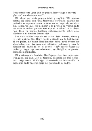LOBSANG F AMPA

frecuentemente ¿por qué no podría hacer algo a su vez?
¿Por qué lo molestan ahora? ".
   El rabino se había puesto triste y explicó: "El hombre
estaba en lama con una trombosis coronaria cuando los
periodistas cayeron como moscas en su lugar de residen-
cia. Pensaron que iba a morir y la prensa se volvió cada
vez más cáustica, ya que nadie podría rebatir sus histo-
rias. Pero ya hemos hablado suficientemente sobre esto;
volvamos a ti. Hablaré con mi hijo".
   Los días habían seguido su curso. Tres, cuatro, cinco y
en este quinto día, Hogy había entrado en la habitación
de su padre. Lo había visto ladeado hacia atrás contra las
almohadas, con los ojos entreabiertos, jadeante y con la
mandíbula hundida en el pecho. Hogy corrió hacia su
padre y luego, apresuradamente, se dirigió a la puerta,
llamando a su madre.
  El entierro de Moisés MacOgwascher fue modesto,
tranquilo, en paz. Con el tiempo, después de tres sema-
nas. Hogy volvió al College, terminando su instrucción de
modo que pudo hacerse cargo del negocio de su padre.




                       122
 