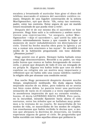 DESPUES DEL TIEMPO

escalera y levantando el auricular hizo girar el disco del
teléfono marcando el número del sacerdote católico ro-
mano. Después de una lúgubre conversación de la señora
MacOgwascher, oyó que decía: "Oh, estoy tan contenta,
padre, estoy tan contenta. Estoy segura de que mi marido
estará encantado de que pueda venir a verlo".
  Después del té de ese mismo día el sacerdote se hizo
presente. Hogy hizo salir a la enfermera y ambos sostu-
vieron una conversación. "Le aseguro, señor Mac-
Ogwascher —dijo el sacerdote—, que usted ha sido un
católico extremadamente bueno y que cuando le llegue el
momento de morir indudablemente irá directamente al
cielo. Usted ha hecho mucha obra para la Iglesia y yo
voy a sumar mis oraciones a las suyas". Se arrodilló en
medio de la habitación preguntando con tono dolorido:
"¿Rezamos juntos? ".
  Hogy asintió con el gesto. Siempre había hallado estas
cosas algo desconcertantes. Recordó a su padre, un viejo
judío bueno que nunca se había Avergonzado de recono-
cerlo, y pensó que después de todo él era un renegado de
su propia fe. Alguna vez había leído que uno no debe
cambiar su religión sin un motivo muy importante y
reflexionó que no había sido una causa valedera cambiar
la religión sólo por alcanzar una condición social.

  Esa noche Hogy permaneció despierto durante mucho
tiempo, simplemente meditando. Sin duda alguna había
mejorado mucho de su dolor, pero todavía no se sentía
tan bien como debía. Le parecía tener una particular
sensación de vacío en el corazón y a veces experimentaba
la asombrosa impresión de que su corazón estaba...
bueno, él decía LATIENDO HACIA ATRAS. Pero yacía.
en la oscuridad, mirando fijamente hacia afuera el cielo
nocturno, entre los árboles que se hallaban muy próxi-
mos a la ventana de su cuarto. Se maravillaba de los
modos de vida, se maravillaba de los modos de religión.
Las enseñanzas que había recibido le decían que, a me-
nos que abrazara la doctrina de Jesucristo, no tendría
esperanza alguna de ganar el cielo. Se preguntaba qué
había sucedido con todas aquellas almas que poblaron la

                        127
 
